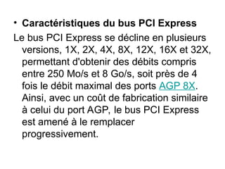 • Caractéristiques du bus PCI Express
Le bus PCI Express se décline en plusieurs
versions, 1X, 2X, 4X, 8X, 12X, 16X et 32X,
permettant d'obtenir des débits compris
entre 250 Mo/s et 8 Go/s, soit près de 4
fois le débit maximal des ports AGP 8X.
Ainsi, avec un coût de fabrication similaire
à celui du port AGP, le bus PCI Express
est amené à le remplacer
progressivement.
 