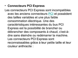 • Connecteurs PCI Express
Les connecteurs PCI Express sont incompatibles
avec les anciens connecteurs PCI et possèdent
des tailles variables et une plus faible
consommation électrique. Une des
caractéristiques intéressantes du bus PCI
Express est la possibilité de brancher ou
débrancher des composants à chaud, c'est-à-
dire sans éteindre ou redémarrer la machine.
Les connecteurs PCI Express sont
reconnaissables grâce à leur petite taille et leur
couleur anthracite :
 