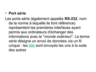 • Port série
Les ports série (également appelés RS-232, nom
de la norme à laquelle ils font référence)
représentent les premières interfaces ayant
permis aux ordinateurs d'échanger des
informations avec le "monde extérieur". Le terme
série désigne un envoi de données via un fil
unique : les bits sont envoyés les uns à la suite
des autres
 