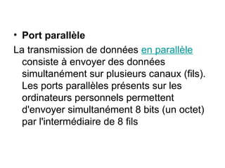 • Port parallèle
La transmission de données en parallèle
consiste à envoyer des données
simultanément sur plusieurs canaux (fils).
Les ports parallèles présents sur les
ordinateurs personnels permettent
d'envoyer simultanément 8 bits (un octet)
par l'intermédiaire de 8 fils
 