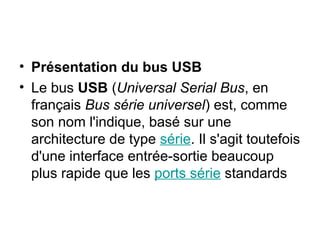 • Présentation du bus USB
• Le bus USB (Universal Serial Bus, en
français Bus série universel) est, comme
son nom l'indique, basé sur une
architecture de type série. Il s'agit toutefois
d'une interface entrée-sortie beaucoup
plus rapide que les ports série standards
 