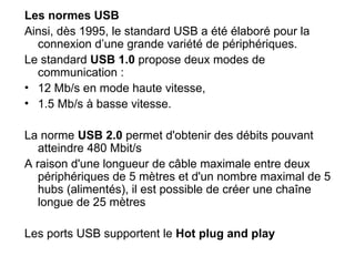 Les normes USB
Ainsi, dès 1995, le standard USB a été élaboré pour la
connexion d’une grande variété de périphériques.
Le standard USB 1.0 propose deux modes de
communication :
• 12 Mb/s en mode haute vitesse,
• 1.5 Mb/s à basse vitesse.
La norme USB 2.0 permet d'obtenir des débits pouvant
atteindre 480 Mbit/s
A raison d'une longueur de câble maximale entre deux
périphériques de 5 mètres et d'un nombre maximal de 5
hubs (alimentés), il est possible de créer une chaîne
longue de 25 mètres
Les ports USB supportent le Hot plug and play
 