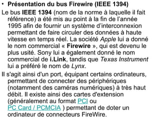 • Présentation du bus Firewire (IEEE 1394)
Le bus IEEE 1394 (nom de la norme à laquelle il fait
référence) a été mis au point à la fin de l’année
1995 afin de fournir un système d’interconnexion
permettant de faire circuler des données à haute
vitesse en temps réel. La société Apple lui a donné
le nom commercial « Firewire », qui est devenu le
plus usité. Sony lui a également donné le nom
commercial de i.Link, tandis que Texas Instrument
lui a préféré le nom de Lynx.
Il s'agit ainsi d'un port, équipant certains ordinateurs,
permettant de connecter des périphériques
(notamment des caméras numériques) à très haut
débit. Il existe ainsi des cartes d'extension
(généralement au format PCI ou
PC Card / PCMCIA ) permettant de doter un
ordinateur de connecteurs FireWire.
 