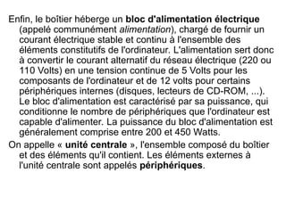 Enfin, le boîtier héberge un bloc d'alimentation électrique
(appelé communément alimentation), chargé de fournir un
courant électrique stable et continu à l'ensemble des
éléments constitutifs de l'ordinateur. L'alimentation sert donc
à convertir le courant alternatif du réseau électrique (220 ou
110 Volts) en une tension continue de 5 Volts pour les
composants de l'ordinateur et de 12 volts pour certains
périphériques internes (disques, lecteurs de CD-ROM, ...).
Le bloc d'alimentation est caractérisé par sa puissance, qui
conditionne le nombre de périphériques que l'ordinateur est
capable d'alimenter. La puissance du bloc d'alimentation est
généralement comprise entre 200 et 450 Watts.
On appelle « unité centrale », l'ensemble composé du boîtier
et des éléments qu'il contient. Les éléments externes à
l'unité centrale sont appelés périphériques.
 