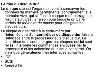 Le rôle du disque dur
Le disque dur est l'organe servant à conserver les
données de manière permanente, contrairement à la
mémoire vive, qui s'efface à chaque redémarrage de
l'ordinateur, c'est la raison pour laquelle on parle
parfois de mémoire de masse pour désigner les
disques durs.
Le disque dur est relié à la carte-mère par
l'intermédiaire d'un contrôleur de disque dur faisant
l'interface entre le processeur et le disque dur. Le
contrôleur de disque dur gère les disques qui lui sont
reliés, interprête les commandes envoyées par le
processeur et les achemine au disque concerné. On
distingue généralement les interfaces suivantes :
• IDE
• SCSI
• Serial ATA
 