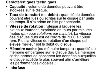 Caractéristiques techniques
• Capacité : volume de données pouvant être
stockées sur le disque.
• Taux de transfert (ou débit) : quantité de données
pouvant être lues ou écrites sur le disque par unité
de temps. Il s'exprime en bits par seconde.
• Vitesse de rotation : vitesse à laquelle les
plateaux tournent, exprimée en tours par minutes
(notés rpm pour rotations par minute). La vitesse
des disques durs est de l'ordre de 7200 à 15000
rpm. Plus la vitesse de rotation d'un disque est
élevée meilleur est le débit du disque..
• Mémoire cache (ou mémoire tampon) : quantité de
mémoire embarquée sur le disque dur. La mémoire
cache permet de conserver les données auxquelles
le disque accède le plus souvent afin d'améliorer
les performances globales ;
• Interface
 