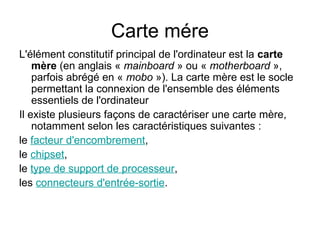Carte mére
L'élément constitutif principal de l'ordinateur est la carte
mère (en anglais « mainboard » ou « motherboard »,
parfois abrégé en « mobo »). La carte mère est le socle
permettant la connexion de l'ensemble des éléments
essentiels de l'ordinateur
Il existe plusieurs façons de caractériser une carte mère,
notamment selon les caractéristiques suivantes :
le facteur d'encombrement,
le chipset,
le type de support de processeur,
les connecteurs d'entrée-sortie.
 