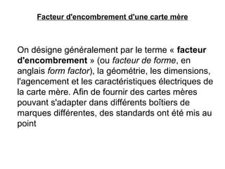 Facteur d'encombrement d'une carte mère
On désigne généralement par le terme « facteur
d'encombrement » (ou facteur de forme, en
anglais form factor), la géométrie, les dimensions,
l'agencement et les caractéristiques électriques de
la carte mère. Afin de fournir des cartes mères
pouvant s'adapter dans différents boîtiers de
marques différentes, des standards ont été mis au
point
 