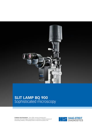 SLIT LAMP BQ 900
Sophisticated microscopy
Tradition and Innovation – Since 1858, visionary thinking and a
fascination with technology have guided us to develop innovative products of
outstanding reliability: Anticipating trends to improve the quality of life.
 