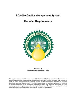 BQ-9000 Quality Management System

                           Marketer Requirements




                                          Revision 4
                               Effective Date: February 1, 2008




This requirements document has been prepared by the National Biodiesel Accreditation Commission, an
autonomous committee of the National Biodiesel Board, P.O. Box 104898, Jefferson City, MO 65110-
4898, for use in a cooperative and voluntary program for the certification of marketers of biodiesel.
Compliance with these requirements is a minimum requirement of the certification process. The existence
of this document does not in any respect preclude any entity from producing, purchasing, or using
products, processes, or procedures not conforming to this standard. This document is subject to periodic
review and revision control and users are cautioned to obtain the latest edition.
 