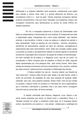 Atendimento ao Cliente – Módulo 2
____________________________________________________________
____________________________________________________________6
Aprendizagem Industrial em Telemarketing
distribuição e a empresa trabalham como parceiras, coordenando suas ações
para atender o cliente. Essa rede é o grande diferencial da Brahma, sua
competência crítica é o “pulo do gato”. Outras empresas conseguem fabricar
produtos extraordinários, mas que ficam estocados nas prateleiras, porque não
conseguem transformar seus distribuidores ou pontos de venda (PDVs) em
aliados e parceiros.
Por fim, é necessário disseminar a Cultura da Clientividade entre
todos os colaboradores e terceirizados de uma empresa. É fundamental que toda
a organização esteja “mergulhada até a alma nessa obsessão”. Isso significa
entender o que beneficia o cliente, e focar as ações,co o objetivo de atender a
essa necessidade. Todas as pessoas de uma empresa – técnicos, secretárias,
atendentes de telemarketing, pessoal do setor de cobrança, carregadores,os
responsáveis pelo setor administrativo, enfim, todos sem exceção, podem ajudar
a aumentar as vendas e, principalmente, fidelizar os clientes agindo no sentido de
encantá-los. Esse papel não é exclusivo da equipe de vendas e comercialização -
Um bom exemplo de tal prática é o Magazine Luíza “que dá um show”: foi
considerada a melhor empresa para se trabalhar no Brasil em 2003, segundo
dados apresentados por uma pesquisa feita pela revista Exame. Além disso,
vendas da empresa aumentaram de forma extraordinária. Fica, portanto, evidente
que esse conjunto ações promove a conquista e a fidelização dos clientes.
A Natura também faz isso de maneira notável: sua filosofia de
“bem estar bem”, remete à idéia de bem estar aliada a de estar bonita, vende o
sonho da juventude, da qualidade de vida, para pessoas de qualquer idade,
utilizando, para isso, seus próprios produtos. Desse modo, mais do que vender
um produto, a Natura vende um conceito e o internaliza em seus colaboradores,
que o vivenciam, internalizam e acreditam nele e, por esse motivo, conseguem
transmitir isso ao consumidor, de forma exemplar.
O desafio enfrentado pela Brahma, Magazine Luíza, Natura e por
várias outras empresas que atuam no Brasil como o Laboratório Fleury e a
Tetrapak consiste em atingir a excelência neste tripé: (a) A empresas devem
cultivar naturalmente uma postura e uma atitude voltada para a satisfação do
 