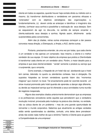 Atendimento ao Cliente – Módulo 2
____________________________________________________________
____________________________________________________________7
Aprendizagem Industrial em Telemarketing
cliente em todos os aspectos, quando houver haja contato direto ou indireto com o
mesmo; (b) transformar distribuidores e vendedores em parceiros eficazes e
“antenados” com os objetivos estratégicos das organizações; e,
fundamentalmente, (c) devem ainda se antecipar e identificar o imaginário dos
clientes, conhecer seus sonhos e possibilitar a realização de seus desejos. Sem
se esquecerem de agir no dia-a-dia, no sentido de sempre encantar o
cliente,realizando seus desejos e sonhos. Agindo assim, dificilmente serão
surpreendidos pelos concorrentes.
Além das já citadas, várias outras empresas começam a dar passos
concretos nessa direção, a Eletropaulo, a Ampla, a ALE, dentre outras.
Portanto, precisamos entender, de uma vez por todas, que cada cliente
é um vendedor e não apenas um comprador. Isso mesmo, o cliente é o melhor
vendedor de sua equipe. O maior objetivo da empresa que pratica a Clientividade
é transformar cada cliente em um vendedor ativo. Porém, o maior desafio para a
empresa é que esse cliente/vendedor “vende” somente o produto ou serviço que
o surpreende, que o encanta.
Como exemplo, o hóspede de um hotel não sai alardeando que o hotel
tem camas, televisão no quarto ou atendentes corteses. Isso é obrigação. Os
supostos hóspedes se tornam vendedores quando falam dos “momentos
mágicos” que viveram no local. Tal encantamento pode ter ocorrido durante um
show musical promovido pelo hotel quando ele aprendeu a dançar algo diferente,
ou devido ao impecável serviço que foi oferecido a seus convidados numa reunião
de negócios inesperada.
Alguns dos exemplos citados anteriormente demonstram que as empresas
e os profissionais vencedores serão aqueles que perceberem que a verdadeira
revolução invisível, provocada pela mudança na postura dos clientes, na verdade,
não os coloca diante de um problema – mas de uma grande oportunidade de
reinventar o mundo corporativo. Sabemos que atualmente as antigas verdades
estão sendo questionadas ou abolidas, contudo, uma delas deve prevalecer:
ainda não existe nada melhor do que o binômio Talento e Cliente para se garantir
a Competitividade de uma empresa!
 