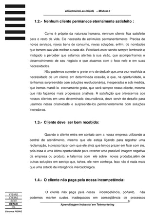 Atendimento ao Cliente – Módulo 2
____________________________________________________________
____________________________________________________________8
Aprendizagem Industrial em Telemarketing
1.2.- Nenhum cliente permanece eternamente satisfeito :
Como é próprio da natureza humana, nenhum cliente fica satisfeito
para o resto da vida. Ele necessita de estímulos permanentemente. Precisa de
novos serviços, novos bens de consumo, novas soluções, enfim, de novidades
que tornem sua vida melhor a cada dia. Precisará estar sendo sempre lembrado e
instigado a perceber que estamos atentos à sua visão, que acompanhamos o
desenvolvimento de seu negócio e que atuamos com o foco nele e em suas
necessidades.
Não podemos cometer o grave erro de deduzir que,uma vez resolvida a
necessidade de um cliente em determinada ocasião, e que, na oportunidade, o
tenhamos surpreendido com soluções revolucionárias, inesperadas e sob medida,
que iremos mantê-lo eternamente grato, que será sempre nosso cliente, mesmo
que não façamos mais progressos criativos. A satisfação que oferecemos aos
nossos clientes em uma determinada circunstância, deve servir de desafio para
usarmos nossa criatividade e surpreendê-los permanentemente com soluções
inovadoras.
1.3.- Cliente deve ser bem recebido:
Quando o cliente entra em contato com a nossa empresa utilizando a
central de atendimento, mesmo que ele esteja ligando para registrar uma
reclamação, é preciso fazer com que ele sinta que temos prazer em falar com ele,
pois essa é uma ótima oportunidade para reverter uma possível imagem negativa
da empresa ou produto, e falarmos com ele sobre novos produtos,além de
outras soluções em serviço que, talvez, ele nem conheça. Isso não é nada mais
que uma atitude de inteligência mercadológica.
1.4.- O cliente não paga pela nossa incompetência:
O cliente não paga pela nossa incompetência, portanto, não
podemos manter custos inadequados em conseqüência de processos
 