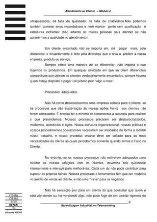 Atendimento ao Cliente – Módulo 2
____________________________________________________________
____________________________________________________________9
Aprendizagem Industrial em Telemarketing
ultrapassados, da falta de qualidade, da falta de criatividade.Não podemos
também cometer erros imperdoáveis e nem manter gente sem qualificação e
estruturas inchadas” (não adianta ter muitas pessoas para atender se não
garantirmos a qualidade no atendimento),
Um cliente encantado não se importa em, até pagar mais, pelo
diferencial: o encantamento é feito pela diferença que o leva a preferir a nossa
empresa, produto ou serviço.
Sempre existe uma maneira de se diferenciar, não importa o que
fazemos ou produzimos. Em qualquer atividade em que se criem diferenciais
competitivos que deixem os clientes verdadeiramente encantados, sempre haverá
quem esteja disposto a pagar um prêmio pelo “algo a mais”.
Processos adequados.
Não há como desenvolvermos uma empresa voltada para o cliente, se
os processos que dão sustentação às nossas ações frente aos clientes não
forem adequados. É preciso ter o mínimo de ferramentas e recursos para realizar
o que pretendemos. Nossos processos precisam ser desburocratizados,
modernos, acessíveis e ágeis. Nossa estrutura organizacional, nossas práticas e
nossos procedimentos operacionais necessitam ser moldados de forma a facilitar
nosso trabalho, e nosso processo criativo deve ser voltado para as reais
necessidades do cliente as quais percebemos somente quando temos o Foco no
Cliente.
No entanto, se os nossos processos não estiverem adequados para
facilitar as nossas relações com os clientes, devemos nos questionar
internamente e interagir para melhorá-los. Cada um de nós pode contribuir para
superar as próprias falhas. Nossos processos e ferramentas têm que ser modelos
no auxílio de venda ao cliente, e não uma "trava" para os negócios.
Não há sensação pior para um cliente do que constatar que quem o
está atendendo ou lhe vendendo algo, não pode fugir de um padrão rigoroso de
 