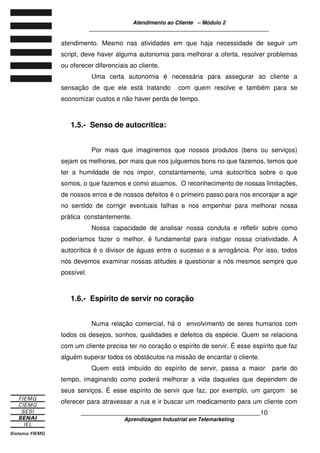 Atendimento ao Cliente – Módulo 2
____________________________________________________________
____________________________________________________________10
Aprendizagem Industrial em Telemarketing
atendimento. Mesmo nas atividades em que haja necessidade de seguir um
script, deve haver alguma autonomia para melhorar a oferta, resolver problemas
ou oferecer diferenciais ao cliente.
Uma certa autonomia é necessária para assegurar ao cliente a
sensação de que ele está tratando com quem resolve e também para se
economizar custos e não haver perda de tempo.
1.5.- Senso de autocrítica:
Por mais que imaginemos que nossos produtos (bens ou serviços)
sejam os melhores, por mais que nos julguemos bons no que fazemos, temos que
ter a humildade de nos impor, constantemente, uma autocrítica sobre o que
somos, o que fazemos e como atuamos. O reconhecimento de nossas limitações,
de nossos erros e de nossos defeitos é o primeiro passo para nos encorajar a agir
no sentido de corrigir eventuais falhas e nos empenhar para melhorar nossa
prática constantemente.
Nossa capacidade de analisar nossa conduta e refletir sobre como
poderíamos fazer o melhor, é fundamental para instigar nossa criatividade. A
autocrítica é o divisor de águas entre o sucesso e a arrogância. Por isso, todos
nós devemos examinar nossas atitudes e questionar a nós mesmos sempre que
possível.
1.6.- Espírito de servir no coração
Numa relação comercial, há o envolvimento de seres humanos com
todos os desejos, sonhos, qualidades e defeitos da espécie. Quem se relaciona
com um cliente precisa ter no coração o espírito de servir. É esse espírito que faz
alguém superar todos os obstáculos na missão de encantar o cliente.
Quem está imbuído do espírito de servir, passa a maior parte do
tempo, imaginando como poderá melhorar a vida daqueles que dependem de
seus serviços. É esse espírito de servir que faz, por exemplo, um garçom se
oferecer para atravessar a rua e ir buscar um medicamento para um cliente com
 