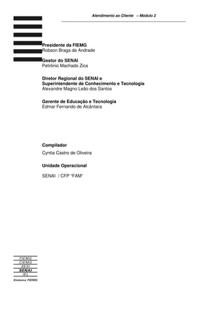 Atendimento ao Cliente – Módulo 2
____________________________________________________________
Presidente da FIEMG
Robson Braga de Andrade
Gestor do SENAI
Petrônio Machado Zica
Diretor Regional do SENAI e
Superintendente de Conhecimento e Tecnologia
Alexandre Magno Leão dos Santos
Gerente de Educação e Tecnologia
Edmar Fernando de Alcântara
Compilador
Cyntia Castro de Oliveira
Unidade Operacional
SENAI / CFP “FAM”
 