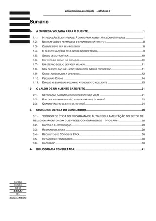 Atendimento ao Cliente – Módulo 2
____________________________________________________________
Sumário
1- A EMPRESA VOLTADA PARA O CLIENTE ............................................................................1
1.1.- INTRODUÇÃO: CLIENTIVIDADE: A CHAVE PARA AUMENTAR A COMPETITIVIDADE ........................1
1.2.- NENHUM CLIENTE PERMANECE ETERNAMENTE SATISFEITO : ...................................................8
1.3.- CLIENTE DEVE SER BEM RECEBIDO:......................................................................................8
1.4.- O CLIENTE NÃO PAGA PELA NOSSA INCOMPETÊNCIA: ..............................................................8
1.5.- SENSO DE AUTOCRÍTICA: ....................................................................................................10
1.6.- ESPÍRITO DE SERVIR NO CORAÇÃO......................................................................................10
1.7.- UM ETERNO DESEJO DE FAZER MELHOR ..............................................................................11
1.8.- SEM CLIENTE, NÃO HÁ LUCRO; SEM LUCRO, NÃO HÁ PROGRESSO..........................................11
1.9.- OS DETALHES FAZEM A DIFERENÇA .....................................................................................12
1.10.- PEQUENAS COISAS ............................................................................................................14
1.11.- EM QUE AS EMPRESAS PECAM NO ATENDIMENTO AO CLIENTE ...............................................15
2- O VALOR DE UM CLIENTE SATISFEITO..............................................................................21
2.1.- SATISFAÇÃO GARANTIDA OU SEU CLIENTE NÃO VOLTA ..........................................................21
2.2.- POR QUE AS EMPRESAS NÃO SATISFAZEM SEUS CLIENTES?..................................................22
2.3.- QUANTO VALE UM CLIENTE SATISFEITO?..............................................................................24
3- CÓDIGO DE DEFESA DO CONSUMIDOR.............................................................................28
3.1.- “CÓDIGO DE ÉTICA DO PROGRAMA DE AUTO-REGULAMENTAÇÃO DO SETOR DE
RELACIONAMENTO COM CLIENTES E CONSUMIDORES – PROBARE”................................28
3.2.- CAPÍTULO I – INTRODUÇÃO.................................................................................................28
3.3.- RESPONSABILIDADES .........................................................................................................28
3.4.- REQUISITOS DO CÓDIGO DE ÉTICA......................................................................................30
3.5.- INFRAÇÕES E PENALIDADES................................................................................................38
3.6.- GLOSSÁRIO .......................................................................................................................38
4- BIBLIOGRAFIA CONSULTADA:............................................................................................41
 