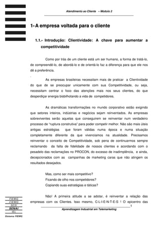 Atendimento ao Cliente – Módulo 2
____________________________________________________________
____________________________________________________________1
Aprendizagem Industrial em Telemarketing
11-- AA eemmpprreessaa vvoollttaaddaa ppaarraa oo cclliieennttee
1.1.- Introdução: Clientividade: A chave para aumentar a
competitividade
Como por trás de um cliente está um ser humano, a forma de tratá-lo,
de compreendê-lo, de abordá-lo e de orientá-lo faz a diferença para que ele nos
dê a preferência.
.
As empresas brasileiras necessitam mais de praticar a Clientividade
do que de se preocupar unicamente com sua Competitividade, ou seja,
necessitam centrar o foco das atenções mais nos seus clientes, do que
desperdiçar energia bisbilhotando a vida de competidores.
As dramáticas transformações no mundo corporativo estão exigindo
que setores inteiros, indústrias e negócios sejam reinventados. As empresas
sobreviventes serão aquelas que conseguirem se reinventar num verdadeiro
processo de “ruptura construtiva” para poder competir melhor. Não são mais úteis
antigas estratégias que foram válidas numa época e numa situação
completamente diferente da que vivenciamos na atualidade. Precisamos
reinventar o conceito de Competitividade, sob pena de continuarmos sempre
reclamando da falta de fidelidade de nossos clientes e acordando com o
pesadelo das reclamações no PROCON, do excesso de inadimplência, e ainda,
decepcionados com as campanhas de marketing caras que não atingem os
resultados desejados.
Mas, como ser mais competitivo?
Ficando de olho nos competidores?
Copiando suas estratégias e táticas?
Não! A primeira atitude a se adotar, é reinventar a relação das
empresas com os Clientes. Isso mesmo, C-L-I-E-N-T-E-S ! O epicentro das
 