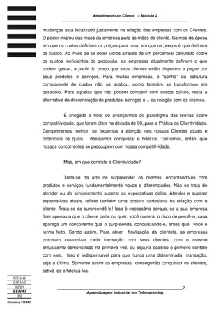 Atendimento ao Cliente – Módulo 2
____________________________________________________________
____________________________________________________________2
Aprendizagem Industrial em Telemarketing
mudanças está localizado justamente na relação das empresas com os Clientes.
O poder migrou das mãos da empresa para as mãos do cliente. Saímos da época
em que os custos definiam os preços para uma, em que os preços é que definem
os custos. Ao invés de se obter lucros através de um percentual calculado sobre
os custos ineficientes de produção, as empresas atualmente definem o que
podem gastar, a partir do preço que seus clientes estão dispostos a pagar por
seus produtos e serviços. Para muitas empresas, o “sonho” da estrutura
complacente de custos não só acabou, como também se transformou em
pesadelo. Para aquelas que não podem competir com custos baixos, resta a
alternativa da diferenciação de produtos, serviços e… da relação com os clientes.
É chegada a hora de avançarmos do paradigma das teorias sobre
competitividade, que foram úteis na década de 90, para a Prática da Clientividade.
Competiremos melhor, se focarmos a atenção nos nossos Clientes atuais e
potenciais os quais desejamos conquistar e fidelizar. Deixemos, então, que
nossos concorrentes se preocupem com nossa competitividade.
Mas, em que consiste a Clientividade?
Trata-se da arte de surpreender os clientes, encantando-os com
produtos e serviços fundamentalmente novos e diferenciados. Não se trata de
atender ou de simplesmente superar as expectativas deles. Atender e superar
expectativas atuais, reflete também uma postura cartesiana na relação com o
cliente. Trata-se de surpreendê-lo! Isso é necessário porque, se a sua empresa
fizer apenas o que o cliente pede ou quer, você correrá o risco de perdê-lo, caso
apareça um concorrente que o surpreenda, conquistando-o, antes que você o
tenha feito. Sendo assim, Para obter fidelização da clientela, as empresas
precisam customizar cada transação com seus clientes, com o mesmo
entusiasmo demonstrado na primeira vez, ou seja,na ocasião o primeiro contato
com eles. Isso é indispensável para que nunca uma determinada transação,
seja a última. Somente assim as empresas conseguirão conquistar os clientes,
cativá-los e fidelizá-los.
 