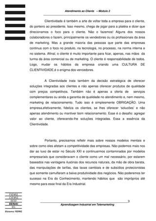 Atendimento ao Cliente – Módulo 2
____________________________________________________________
____________________________________________________________3
Aprendizagem Industrial em Telemarketing
Clientividade é também a arte de voltar toda a empresa para o cliente,
do porteiro ao presidente. Isso mesmo, chega de jogar para a platéia e dizer que
direcionamos o foco para o cliente. Não o fazemos! Alguns dos nossos
colaboradores o fazem, principalmente os vendedores ou os profissionais da área
de marketing. Mas a grande maioria das pessoas que parte das empresas
continua com o foco no produto, na tecnologia, no processo, na norma interna e
no sistema. Afinal, o cliente é muito importante para ficar, apenas, nas mãos da
turma da área comercial ou de marketing. O cliente é responsabilidade de todos.
Logo, mudar os hábitos da empresa criando uma CULTURA DE
CLIENTIVIDADE,é o enigma dos vencedores.
A Clientividade trata também da decisão estratégica de oferecer
soluções integradas aos clientes e não apenas oferecer produtos de qualidade
com preços competitivos. Também não é apenas a oferta de serviços
complementares ou ainda a garantia de qualidade no atendimento e, nem mesmo,
marketing de relacionamento. Tudo isso é simplesmente OBRIGAÇÃO. Uma
empresa,efetivamente, fideliza os clientes, se lhes oferecer ‘solucões’ e não
apenas atendimento ou mantiver bom relacionamento. Esse é o desafio: agregar
valor ao cliente, oferecendo-lhe soluções integradas. Essa a essência da
Clientividade.
Portanto, precisamos refletir mais sobre nossos modelos mentais e
sobre como eles afetam a competitividade das empresas. Não podemos mais nos
dar ao luxo de estar no Século XXI e continuarmos contaminados por modelos
empresariais que consideravam o cliente como um mal necessário, por estarem
baseados nas vantagens ilusórias dos recursos naturais, da mão de obra barata,
das manipulações de tarifas, das taxas cambiais e de subsídios protecionistas
que somente camuflaram a baixa produtividade dos negócios. Não poderemos ter
sucesso na Era do Conhecimento, mantendo hábitos que são impróprios até
mesmo para esse final da Era Industrial.
 