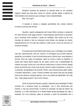 Atendimento ao Cliente – Módulo 2
____________________________________________________________
____________________________________________________________4
Aprendizagem Industrial em Telemarketing
Qualquer empresa de pequeno ou grande porte ou em qualquer
negócio, desde que haja pelo menos um cliente, precisa adotar a postura da
Clientividade como alavanca para conseguir maior competitividade.
Mas, como agir?
A solução é colocar a alegada genialidade dos nossos talentos
humanos a serviço dos clientes.
Quando o garoto propaganda das Casas Bahia começou a perguntar
em rede nacional “quer pagar quanto?” muitas pessoas estranharam e pensaram
que a empresa havia perdido a noção da realidade. Que tratava se de uma
inversão de valores o fato de colocarem tanta ênfase nos desejos do cliente,
especificamente em um setor tão instável e volátil como o fluxo de caixa de um
comércio varejista.
O sucesso das Casas Bahia demonstrou que a estratégia era arrojada,
mas que, absolutamente, não era “maluca”. A mensagem que os Klein estavam
passando, era evidente: o foco foi direcionado para o cliente, para seus desejos e
sonhos. Para ele, todas as atenções, todos os mimos e todos os detalhes. O
cliente das Casas Bahia apesar de ser pobre, sonha com a possibilidade de
mobiliar sua casa, sonha com uma vida de novela para si e para a família, deseja
prover sua família com muito mais do que móveis e eletro domésticos: o sonho é
a conquista da dignidade e do conforto. Porém, esse cliente precisa obter crédito,
e também descontos e prazo. Precisa acreditar que aquilo tudo que ele deseja
está ao seu alcance, contando apenas com o seu salário de trabalhador. Por tudo
isso, “Quer pagar quanto?” soou como música...
Como foi possível alcançar sucesso, adotando essa estratégia? A idéia
consistiu em a empresa traçar as estratégias com o foco direcionado aos
clientes, e não aos concorrentes. O cliente foi colocado “do lado de dentro” da
empresa, e o mais importante foi a disseminação dessa percepção por toda a
empresa. Em uma empresa, todas as pessoas, a partir do presidente até o
 