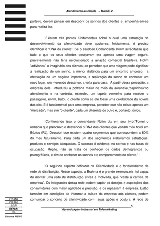 Atendimento ao Cliente – Módulo 2
____________________________________________________________
____________________________________________________________5
Aprendizagem Industrial em Telemarketing
porteiro, devem pensar em descobrir os sonhos dos clientes e empenharem-se
para realizá-los.
Existem três pontos fundamentais sobre o qual uma estratégia de
desenvolvimento da clientividade deve apoiar-se. Inicialmente, é preciso
identificar o “DNA do cliente”. Se o saudoso Comandante Rolim acreditasse que
tudo o que os seus clientes desejavam era apenas uma viagem segura,
provavelmente não teria revolucionado a aviação comercial brasileira. Rolim
”adivinhou” o imaginário dos clientes, ao perceber que uma viagem pode significar
a realização de um sonho, a menor distância para um encontro amoroso, a
efetivação de um negócio importante, a realização do sonho de conhecer um
novo lugar, um merecido descanso, a volta para casa. A partir dessa percepão, a
empresa dele introduziu a poltrona maior no meio da aeronave,“caprichou”no
atendimento e na cortesia, estendeu um tapete vermelho para receber o
passageiro, enfim, tratou o cliente como se ele fosse uma celebridade da novela
das oito. E é fundamental para uma empresa, perceber que não existe apenas um
“mercado”, mas sim “o cliente”, cada um diferente do outro e, portanto, único.
Confirmando isso o comandante Rolim diz em seu livro,”Tomei o
remédio que prescrevo e desvendei o DNA dos clientes que visitam meu hotel em
Búzios (RJ). Descobri que existem quatro segmentos que correspondem a 80%
do meu faturamento. Para cada um dos segmentos elaboramos estratégias,
produtos e serviços adequados. O sucesso é evidente, no sorriso e nas taxas de
ocupação. Repito, não se trata de conhecer os dados demográficos ou
psicográficos, e sim de conhecer os sonhos e o comportamento do cliente.”
O segundo aspecto definidor da Clientividade é o fortalecimento da
rede de distribuição. Nesse aspecto, a Brahma é o grande exemplo,ela foi capaz
de montar uma rede de distribuição eficaz e motivada, que “veste a camisa da
empresa”. Os integrantes dessa rede podem captar os desejos e aspirações dos
consumidores com maior agilidade e precisão, e os repassam à empresa. Estão
também em condições de informar a cultura da empresa aos clientes, podem
comunicar o conceito de clientividade com suas ações e postura. A rede de
 