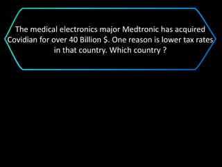 The medical electronics major Medtronic has acquired
Covidian for over 40 Billion $. One reason is lower tax rates
in that country. Which country ?
 