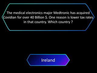 Ireland
The medical electronics major Medtronic has acquired
Covidian for over 40 Billion $. One reason is lower tax rates
in that country. Which country ?
 