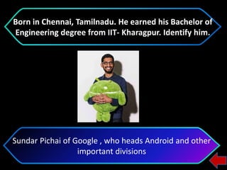 Sundar Pichai of Google , who heads Android and other
important divisions
Born in Chennai, Tamilnadu. He earned his Bachelor of
Engineering degree from IIT- Kharagpur. Identify him.
 