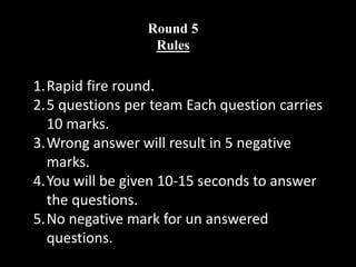 Round 5
Rules
1.Rapid fire round.
2.5 questions per team Each question carries
10 marks.
3.Wrong answer will result in 5 negative
marks.
4.You will be given 10-15 seconds to answer
the questions.
5.No negative mark for un answered
questions.
 