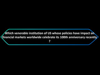 Which venerable institution of US whose policies have impact on
financial markets worldwide celebrate its 100th anniversary recently
?
 
