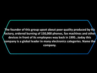 The founder of this group upset about poor quality produced by his
factory, ordered burning of 150,000 phones, fax machines and other
devices in front of its employees way back in 1995…today this
company is a global leader in many electronics categories. Name the
company.
 