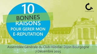 Assemblée Générale du Club Hôtelier Dijon Bourgogne
7 Décembre 2015
10
RAISONS
POUR GERER MON
E-REPUTATION
 