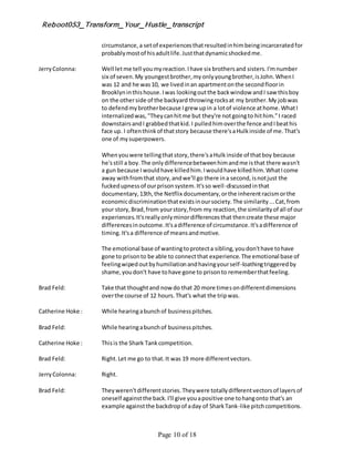 Reboot053_Transform_Your_Hustle_transcript
Page 10 of 18
circumstance,a setof experiencesthatresultedinhimbeingincarceratedfor
probablymostof hisadultlife.Justthatdynamicshockedme.
JerryColonna: Well letme tell youmyreaction.Ihave six brothersand sisters.I'mnumber
six of seven.My youngestbrother,myonlyyoungbrother,isJohn.WhenI
was 12 and he was10, we livedinan apartmentonthe secondfloorin
Brooklyninthishouse.Iwas lookingoutthe backwindow andI saw thisboy
on the otherside of the backyard throwingrocksat my brother.My jobwas
to defendmybrotherbecause Igrew upin a lotof violence athome.WhatI
internalizedwas,"Theycanhitme but they're notgoingto hithim."I raced
downstairsandI grabbedthatkid.I pulledhimoverthe fence andIbeathis
face up. I oftenthinkof thatstory because there'saHulkinside of me.That's
one of mysuperpowers.
Whenyouwere tellingthatstory,there'saHulkinside of thatboy because
he'sstill a boy.The onlydifferencebetweenhimandme isthat there wasn't
a gun because Iwouldhave killedhim.Iwouldhave killedhim.WhatIcome
away withfromthat story,andwe'll go there ina second,isnotjust the
fuckedupnessof ourprisonsystem.It'sso well-discussedinthat
documentary,13th,the Netflix documentary,orthe inherentracismorthe
economicdiscriminationthatexistsinoursociety.The similarity...Cat,from
your story,Brad,from yourstory,from my reaction,the similarityof all of our
experiences.It'sreallyonlyminordifferencesthat thencreate these major
differencesinoutcome.It'sadifference of circumstance.It'sadifference of
timing.It'sa difference of meansandmotive.
The emotional base of wantingtoprotecta sibling,youdon'thave tohave
gone to prisonto be able to connectthat experience.The emotional base of
feelingwipedoutbyhumiliationandhavingyourself-loathingtriggeredby
shame,youdon't have tohave gone to prisonto rememberthatfeeling.
Brad Feld: Take that thoughtand now do that 20 more timesondifferentdimensions
overthe course of 12 hours.That's what the tripwas.
Catherine Hoke : While hearingabunchof businesspitches.
Brad Feld: While hearingabunchof businesspitches.
Catherine Hoke : Thisis the Shark Tankcompetition.
Brad Feld: Right.Let me go to that.It was 19 more differentvectors.
JerryColonna: Right.
Brad Feld: Theyweren'tdifferentstories.Theywere totallydifferentvectorsof layersof
oneself againstthe back.I'll give youapositive one tohangonto that's an
example againstthe backdropof aday of SharkTank-like pitchcompetitions.
 