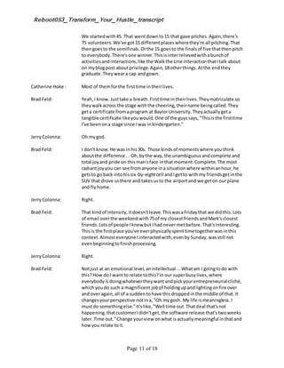 Reboot053_Transform_Your_Hustle_transcript
Page 11 of 18
We startedwith45. That wentdownto15 that gave pitches.Again,there's
75 volunteers.We've got15 differentplaceswherethey're all pitching.That
thengoesto the semifinals.Orthe 15 goesto the finalsof five thatthenpitch
to everybody.There'sone winner.Thisisinterrelievedwithabunchof
activitiesandinteractions,like the Walkthe Line interactionthatItalk about
on myblogpost aboutprivilege.Again,18otherthings.Atthe endthey
graduate.Theyweara cap andgown.
Catherine Hoke : Most of themforthe firsttime intheirlives.
Brad Feld: Yeah,I know.Justtake a breath.Firsttime intheirlives.Theymatriculate so
theywalkacross the stage withthe cheering,theirname beingcalled.They
geta certificate fromaprogram at BaylorUniversity.Theyactuallygeta
tangible certificate likeyouwould.One of the guyssays,"Thisisthe firsttime
I've beenona stage since Iwas inkindergarten."
JerryColonna: Oh mygod.
Brad Feld: I don't know.He was inhis30s. Those kindsof momentswhere youthink
aboutthe difference ...Oh,bythe way,the unambiguousandcomplete and
total joyand pride on thisman'sface inthat moment.Complete.The most
radiantjoyyou can see fromanyone ina situationwhere withinanhour,he
getsto go back intohissix-by-eightcell andIgetto withmy friendsgetinthe
SUV that drove usthere and takesusto the airportand we geton our plane
and flyhome.
JerryColonna: Right.
Brad Feld: That kindof intensity,itdoesn'tleave.ThiswasaFridaythat we didthis.Lots
of email overthe weekendwith75of my closestfriendsandMark'sclosest
friends.Lotsof people Iknew butIhad nevermetbefore.That'sinteresting.
Thisis the firstplace you've everphysicallyspenttimetogetherwasinthis
context.Almosteveryone Iinteractedwith,evenby Sunday,wasstill not
evenbeginningtofinishprocessing.
JerryColonna: Right.
Brad Feld: Notjust at an emotional level,anintellectual ...Whatam I goingtodo with
this?How doI want to relate tothis?In our superbusylives,where
everybodyisdoingwhatevertheywantandpickyourentrepreneurialcliché,
whichyoudo such a magnificent jobof holdingupandlightingonfire over
and overagain,all of a suddentohave thisdroppedinthe middle of that.It
changesyourperspective notina,"Oh mygosh. My life ismeaningless.I
mustdo somethingelse."It'slike,"Well time out.Thatdeal that'snot
happening,thatcustomerIdidn'tget,the software release that'stwoweeks
later.Time out."Change yourview onwhat isactuallymeaningful inthatand
howyou relate toit.
 