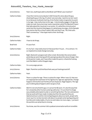 Reboot053_Transform_Your_Hustle_transcript
Page 12 of 18
JerryColonna: Yeah.Cat, anythingtoadd to whatBrad said?What's yourreaction?
Catherine Hoke : I heartheirstorieseverydaybutI didn'tknow thisstory aboutthe guy
shootingthe guyinthe leg.It'swhat I see everyday.Iwantto cry butI want
to cry because mybloodisboiling.A lotof what makesme goodat my work
ismy rage.I stay reallyclose tothe rage. I intentionallyengageinthingsthat
make me mad. EverymorningI reada newslettercalledThe Marshall Project
that talksaboutthe injusticesinoursector.It's calledthe criminal justice
sectorbut the injustice thatplaguesitiswhatkeepsme angry.A lot of people
hearstorieslike thisorthey'll watch13th and they'll say,"Oh,thatsucks.
That's screwedup."I like togetmad so that I dothings.
JerryColonna: Right.
Catherine Hoke : I have to do things.
Brad Feld: It's yourfuel.
Catherine Hoke : It's my fuel.Istayreallyclose toit because thenI'mjust...I'm so driven.I'm
so impatienttocreate change everyday.
JerryColonna: Right.Brad and I justgave each othera look.Rememberthe conversation
yesterdaywe were havingwiththispeergroupaboutthe value of anger.One
of the pointsImade,and I have oftenmade thispoint,isthankthe fucking
Lord that Martin LutherKinggot angry.
Catherine Hoke : I'm a veryangry person.
JerryColonna: Right.Thankthe Lord that RosaParks wasjust fuckingpissedoff.
Catherine Hoke : Yeah.
JerryColonna: There isa place forrage. There isa place for anger.WhenI was 12, that was
an inappropriate expressionof myrage butmy rage was appropriate.Change
happensIthinkwhenwe findthe jetfuel of passion.Rage happens.The rage
you're talkingabouthappenswhenwe give afuck.
Catherine Hoke : Well it'snot onlythatthisguy isin prisonfor60 years.It's alsothe way that
he'sviewedbyotherhumansasbeingsubhuman.I'msure that hischarge
was probablyattemptedmurderorsomethinglikethat.The menandwomen
that we workwithhave made mistakesbutthenthe waythat theyare
labeledandseenandthe interestingblogpostsaboutourwork,people who
neversayit to myface butwho talkaboutmy people asbeingdisgustingand
horrible andirredeemable,ithurtsme andmakesme more angry. I justwant
the worldto see whatthey're missing.
JerryColonna: You know,overthe summerIdid a podcastconversationwithanincredible
 