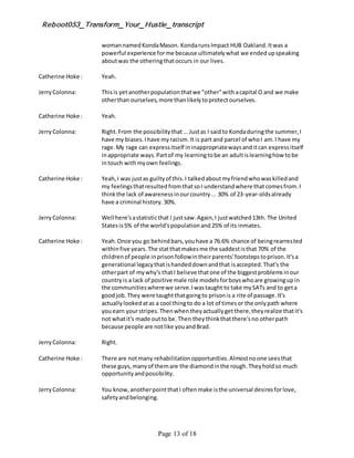 Reboot053_Transform_Your_Hustle_transcript
Page 13 of 18
womannamedKondaMason. KondarunsImpact HUB Oakland.Itwas a
powerful experience forme because ultimatelywhat we endedupspeaking
aboutwas the otheringthatoccurs in our lives.
Catherine Hoke : Yeah.
JerryColonna: Thisis yetanotherpopulationthatwe "other"withacapital O and we make
otherthan ourselves,more thanlikelytoprotectourselves.
Catherine Hoke : Yeah.
JerryColonna: Right.From the possibilitythat...Justas I saidto Kondaduringthe summer,I
have my biases.Ihave myracism.It is part and parcel of whoI am.I have my
rage.My rage can expressitself ininappropriatewaysanditcan expressitself
inappropriate ways.Partof my learningtobe an adultislearninghow tobe
intouch withmyown feelings.
Catherine Hoke : Yeah,I was justas guiltyof this.I talkedaboutmyfriendwhowaskilledand
my feelingsthatresultedfromthatsoI understandwhere thatcomesfrom.I
thinkthe lack of awarenessinourcountry... 30% of 23-year-oldsalready
have a criminal history. 30%.
JerryColonna: Well here'sastatisticthat I justsaw.Again,I justwatched13th. The United
Statesis5% of the world'spopulationand25% of its inmates.
Catherine Hoke : Yeah.Once you go behindbars,youhave a 76.6% chance of beingrearrested
withinfive years.The statthatmakesme the saddestisthat 70% of the
childrenof people inprisonfollowintheirparents'footstepstoprison.It'sa
generational legacythatishandeddownandthat isaccepted.That's the
otherpart of mywhy's thatI believe thatone of the biggestproblemsinour
countryis a lack of positive male role modelsforboyswhoare growingupin
the communitieswherewe serve.Iwastaught to take mySATs and to geta
goodjob.They were taughtthatgoingto prisonis a rite of passage.It's
actuallylookedatas a cool thingto do a lot of timesor the onlypath where
youearn yourstripes.Thenwhentheyactuallygetthere,theyrealize thatit's
not whatit's made outto be.Then theythinkthatthere'sno otherpath
because people are notlike youandBrad.
JerryColonna: Right.
Catherine Hoke : There are notmany rehabilitationopportunities.Almostnoone seesthat
these guys,manyof themare the diamondinthe rough.Theyholdso much
opportunityandpossibility.
JerryColonna: You know,anotherpointthatI oftenmake isthe universal desiresforlove,
safetyandbelonging.
 
