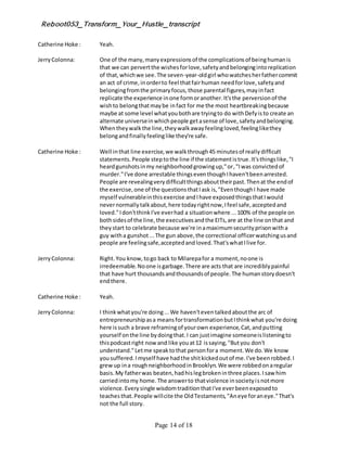 Reboot053_Transform_Your_Hustle_transcript
Page 14 of 18
Catherine Hoke : Yeah.
JerryColonna: One of the many,manyexpressionsof the complicationsof beinghumanis
that we can pervertthe wishesforlove,safetyandbelongingintoreplication
of that,whichwe see.The seven-year-oldgirl whowatchesherfathercommit
an act of crime,inorderto feel thatfairhuman needforlove,safetyand
belongingfromthe primaryfocus,those parental figures,mayinfact
replicate the experience inone formoranother.It'sthe perversionof the
wishto belongthatmaybe infact for me the most heartbreakingbecause
maybe at some level whatyoubothare tryingto do withDefyisto create an
alternate universeinwhichpeople getasense of love,safetyandbelonging.
Whentheywalkthe line,theywalkawayfeelingloved,feelinglikethey
belongandfinallyfeelinglike they're safe.
Catherine Hoke : Well inthat line exercise,we walkthrough45 minutesof reallydifficult
statements.People steptothe line if the statementistrue.It'sthingslike,"I
heardgunshotsinmy neighborhoodgrowingup,"or,"Iwas convictedof
murder."I've done arrestable thingseventhoughIhaven'tbeenarrested.
People are revealingverydifficultthingsabouttheirpast.Thenat the endof
the exercise,one of the questionsthatIask is,"EventhoughI have made
myself vulnerableinthisexercise andIhave exposedthingsthatIwould
nevernormallytalkabout,here todayrightnow,Ifeel safe,acceptedand
loved."Idon'tthinkI've everhad a situationwhere ...100% of the people on
bothsidesof the line,the executivesandthe EITs,are at the line onthat and
theystart to celebrate because we're inamaximumsecurityprisonwitha
guy witha gunshot...The gun above,the correctional officerwatchingusand
people are feelingsafe,acceptedandloved.That'swhatIlive for.
JerryColonna: Right.You know,togo back to Milarepafor a moment,noone is
irredeemable.Noone isgarbage.There are acts that are incrediblypainful
that have hurt thousandsandthousandsof people.The humanstorydoesn't
endthere.
Catherine Hoke : Yeah.
JerryColonna: I thinkwhatyou're doing...We haven'teventalkedaboutthe arc of
entrepreneurshipasa meansfortransformationbutIthinkwhat you're doing
here issuch a brave reframingof yourown experience,Cat,andputting
yourself onthe line bydoingthat.I can justimagine someoneislisteningto
thispodcastright now and like youat12 issaying,"Butyou don't
understand."Letme speaktothat personfora moment.We do.We know
yousuffered.Imyself have hadthe shitkickedoutof me.I've beenrobbed.I
grewup ina roughneighborhoodinBrooklyn.We were robbedonaregular
basis.My fatherwas beaten,hadhislegbrokeninthree places.Isaw him
carriedintomy home.The answerto thatviolence insocietyisnotmore
violence.Everysingle wisdomtraditionthatI've everbeenexposedto
teachesthat.People willcite the OldTestaments,"Aneye foraneye."That's
not the full story.
 