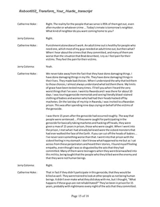 Reboot053_Transform_Your_Hustle_transcript
Page 15 of 18
Catherine Hoke : Right.The realityforthe people thatwe serve is95% of themgetout, even
aftermurderor whatevercrime ...Today'sinmate istomorrow'sneighbor.
What kindof neighbordoyouwant cominghome to you?
JerryColonna: Right.
Catherine Hoke : Punishmentalonedoesn'twork.Anadulttime outishealthyforpeople who
needone,whichmostof my guysneededanadulttime out,butthenwhat?
WhenI hear aboutthe crimesthat theycommitted,andmanyof themare
worse thanthe situationthatBraddescribed, Icry as I feel painfortheir
victims.Theyfeel the painfortheirvictims.
JerryColonna: Yeah.
Catherine Hoke : We nevertake awayfromthe fact that theyhave done damagingthings.I
have done damagingthingsinmylife.Theyhave done damagingthingsin
theirlives.Theymade badchoices.WhenIunderstandthe whythatledthem
to those choices,Ialmostalwaysunderstandwhatledthemthere.Mylimits
of grace have beentestedmanytimes.I'll tell youwhenIheardthe very
worstthingsthat I've seen.Iwentto Rwandaand I wasthere for about10
days.I was touringgenocide memorialsandseeingliterallyblood-stained
clothingof babiesandwomenwhohadhad theirheadshackedoff by
machetes.Onthe lastday of mytrip inRwanda,I was invited toaRwandan
prison.Thiswasafterspendingnine dayscryingonbehalf of the victimsof
the genocide.
I was there 15 years afterthe genocide hadoccurredroughly.The waythat
people were sentenced...If theywere caughtforparticipatinginthe
genocide forbasicallytakingmachetesandhackingoff heads,theywere
givena max of 15 yearsinprison,those whowere caught.WhenI wentinto
the prison,I metwhatI had alreadybelievedwere the sickestmonstersthat
had everwalkedthe face of the Earth. If you can cut off the headsof babies...
I've neverseensomethingworse thanthat.Iwentintothat prisonwiththe
sickestfeelinginmystomach.Idon't know whathappenedtome but as I sat
across fromthese perpetratorsandheardtheirstories, Ifoundmyselffeeling
empathy,eventhoughIwasso disgustedbythe actsthat theyhad
committed.Manyof themwere teenagerswhentheywerebrainwashedinto
thismilitia,beingtaughtthatthe people whotheykilledwerethe enemyand
that theywere nothumanbeings.
JerryColonna: Right.
Catherine Hoke : That in factif theydidn'tparticipate inthisgenocide,thattheywouldbe
killedaswell.Theyweretrainedtolookatotherpeople asnotbeinghuman
beings.Itdidn'tevermake whattheydidokaywithme,but I thought,"What
happensif these guysare notrehabilitated?"They've beeninprisonfor15
years,probablywithnightmareseverynightof the actsthat theycommitted.
 