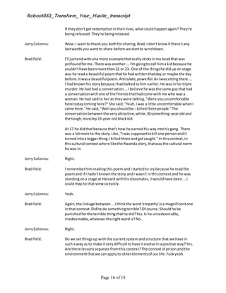 Reboot053_Transform_Your_Hustle_transcript
Page 16 of 18
If theydon't getredemptionintheirlives,whatcouldhappenagain?They're
beingreleased.They're beingreleased.
JerryColonna: Wow.I want to thankyou bothfor sharing.Brad,I don't know if there'sany
lastwordsyou wantto share before we startto winddown.
Brad Feld: I'll justendwithone more example thatreallysticksinmyheadthatwas
profoundforme.There wasanother... I'm goingto call hima kidbecause he
couldn'thave beenmore than22 or 23. One of the thingshe didup on stage
was he reada beautiful poemthathe hadwrittenthatday or maybe the day
before.Itwasa beautifulpoem.Articulate,powerful.AsIwassittingthere ...
I had knownhisstorybecause Ihad talkedtohim earlier.He wasinfor triple
murder.He had had a conversation...Ibelieve he wasthe same guythathad
a conversationwithone of the friendsthathadcome withme who wasa
woman.He had saidto her as theywere talking,"Were youuncomfortable
here todaycominghere?"She said,"Yeah,Iwas a little uncomfortable whenI
came here."He said,"Well youshouldbe.Ikilledthreepeople."The
conversationbetweenthe veryattractive,white,30something-year-oldand
the tough,muscley23-year-oldblackkid.
At 17 he didthat because that'show he earnedhiswayintohisgang. There
was a lotmore to the story.Like,"Iwas supposedtokill one personandit
turnedintoa biggerthing.Ikilledthree andgotcaught."In thiscontext,in
thiscultural contextwhere likethe Rwandastory,thatwas the cultural norm
he was in.
JerryColonna: Right.
Brad Feld: I rememberhimreadingthispoemandIstartedto cry because he readthe
poemand if I hadn'tknownthe story andI wasn't inthiscontextand he was
standingona stage at Harvard withhisclassmates,itwouldhave been...I
couldmap to that view soeasily.
JerryColonna: Yeah.
Brad Feld: Again,the linkage between...Ithinkthe word'empathy'isa magnificentone
inthat context.Didhe do somethingterrible?Of course.Shouldhe be
punishedforthe terrible thingthathe did?Yes.Is he unredeemable,
irredeemable,whateverthe rightwordis?No.
JerryColonna: Right.
Brad Feld: Do we setthingsup withthe currentsystemandstructure that we have in
such a way as to make itverydifficulttohave itevolve inapositive way?Yes.
Are there lessonsseparate fromthiscontext?The contextof prisonandthe
environmentthatwe can applyto otherelementsof ourlife.Fuckyeah.
 