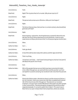 Reboot053_Transform_Your_Hustle_transcript
Page 17 of 18
JerryColonna: Yeah.
Brad Feld: Right?The injustice thatisn'ta murder.Why dowe react to it?
JerryColonna: Right.
Brad Feld: The personwhoscrewsup or offendsus.Whycan't she forgive?
JerryColonna: Right.
Brad Feld: The failure thatyouhave,that one has ina certaincontext,whyshouldthat
generate self-hate?
JerryColonna: Right.
Brad Feld: Keepongoing.I saidearlier,the thingthatwasso powerful aboutthisone
day wasnot one of these experiencesonone dimension.Itwassomany
experienceson20 plusdimensionsthatI'mstill processingtwomonthslater.
JerryColonna: Wow.
Catherine Hoke : Can I ...
JerryColonna: Yeah,go ahead.
Catherine Hoke : A lotof thistalkhas beenaboutthe sadnessandthe rage and all that.
JerryColonna: That's my thing.
Catherine Hoke : I knowbut I can't help...I don'twant to be pullingona hairbut I do wantto
talkabout the joyfor one minute.
JerryColonna: Sure.
Catherine Hoke : 95% of the people thatwe serve at Defyhave beenconvictedof violent
crime.Whentheygetout, we workwiththemandthe joythat I see from
seeingthemsucceedisamazing.Ourrecidivismrate islessthanfive percent.
JerryColonna: Wow.
Catherine Hoke : Almostall of themmake it.Recidivismaloneisjustthe measure of failure.I
am not intothat.I like tosee successtoo.We have incubatedandfinanced
165 of theirbusinessesaftertheygetout.Theybecome ourverybest
employers.Ourguyshave created350 jobsfor othergrads and otherpeople
intheircommunities.Theybecome giversof opportunityandlifetoother
stigmatizedpeople.It'ssocool to watch themmake it.This weekIwasin
NewYork at our post-release SharkTankcompetition,where we actually
 