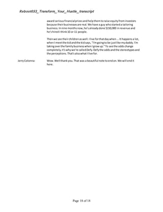 Reboot053_Transform_Your_Hustle_transcript
Page 18 of 18
award seriousfinancialprizesandhelpthemtoraise equityfrominvestors
because theirbusinessesare real.We have a guy whostarteda tailoring
business.Innine monthsnow,he'salreadydone $150,000 inrevenue and
he'shiredI think10 or 11 people.
Thenwe see theirchildrenaswell.Ilive forthatdaywhen...It happensa lot,
whenI meetthe kidandthe kidsays, "I'mgoingto be justlike mydaddy.I'm
takingoverthe familybusinesswhenIgrow up."To see the oddschange
completely,it'swhywe're calledDefy.Defythe oddsandthe stereotypesand
the perceptions.That'salsowhatI live for.
JerryColonna: Wow.Well thankyou.That was a beautiful note toendon.We will endit
here.
 