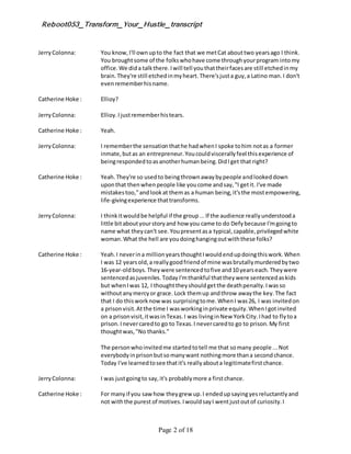 Reboot053_Transform_Your_Hustle_transcript
Page 2 of 18
JerryColonna: You know,I'll ownupto the fact that we metCat abouttwo yearsago I think.
You broughtsome of the folkswhohave come throughyourprogram intomy
office.We dida talkthere.Iwill tell youthattheirfacesare still etchedinmy
brain.They're still etchedinmyheart.There'sjusta guy,a Latino man.I don't
evenrememberhisname.
Catherine Hoke : Ellioy?
JerryColonna: Ellioy.Ijustrememberhistears.
Catherine Hoke : Yeah.
JerryColonna: I rememberthe sensationthathe hadwhenI spoke tohim notas a former
inmate,butas an entrepreneur.Youcouldviscerallyfeel thisexperience of
beingrespondedtoasanotherhumanbeing.DidIget that right?
Catherine Hoke : Yeah.They're so usedto beingthrownawaybypeople andlookeddown
uponthat thenwhenpeople like youcome andsay,"I getit. I've made
mistakestoo,"andlookat themas a human being,it'sthe mostempowering,
life-givingexperience thattransforms.
JerryColonna: I thinkitwouldbe helpful if the group...If the audience reallyunderstooda
little bitaboutyourstoryand how you came to do Defybecause I'mgoingto
name what theycan't see.Youpresentasa typical,capable,privilegedwhite
woman.What the hell are youdoinghangingoutwiththese folks?
Catherine Hoke : Yeah.I neverina millionyearsthoughtIwouldendupdoingthiswork.When
I was 12 yearsold,a reallygoodfriendof mine wasbrutallymurderedbytwo
16-year-oldboys.Theywere sentencedtofive and10 yearseach.Theywere
sentencedasjuveniles.TodayI'mthankful thattheywere sentencedaskids
but whenIwas 12, I thoughttheyshouldgetthe deathpenalty.Iwasso
withoutanymercyor grace. Lock themup andthrow awaythe key.The fact
that I do thisworknow was surprisingtome.WhenI was26, I was invitedon
a prisonvisit.Atthe time I wasworkinginprivate equity.WhenIgotinvited
on a prisonvisit,itwasinTexas.I was livinginNew YorkCity.Ihad to flytoa
prison. Inevercaredto go to Texas.I nevercaredto go to prison.My first
thoughtwas,"No thanks."
The personwhoinvitedme startedtotell me that somany people ...Not
everybodyinprisonbutsomanywant nothingmore thana secondchance.
Today I've learnedtosee thatit's reallyabouta legitimatefirstchance.
JerryColonna: I was justgoingto say,it's probablymore a firstchance.
Catherine Hoke : For manyif you saw how theygrew up.I endedupsayingyesreluctantlyand
not withthe purest of motives.IwouldsayI wentjustoutof curiosity.I
 