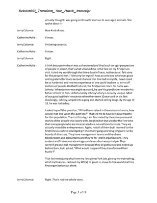 Reboot053_Transform_Your_Hustle_transcript
Page 3 of 18
actuallythoughtI wasgoingon thiswildzootourto see caged animals.She
spoke aboutit-
JerryColonna: How kindof you.
Catherine Hoke : I know.
JerryColonna: I'm beingsarcastic.
Catherine Hoke : I know.
JerryColonna: Right.
Catherine Hoke : I thinkbecause myheartwas sohardenedandI had such an uglyperspective
of people inprison,that'swhatsmackedme inthe face on my firstprison
visit.Icriedmy waythroughthe three daysinTexas,notbecause I feltsorry
for the people Imet.Ifeltsorryfor myself,how assomeone wholovesgrace
and isgrateful formanysecondchancesthat I've had in mylife,how Icould
be so hardenedandhow my experience of one couldleadme towrite off
millionsof people.Onthatfirstvisit,the firstpersonImet,hisname was
Johnny.WhenJohnnywaseightyearsold,he saw hisgrandfathermurderhis
fatherinfront of him.UnfortunatelyJohnny'sstoryisnotveryunique.Most
of ourguys losttheirinnocence whentheywere 10yearsold or six.Not
shockingly,Johnnyjumpedintoagang and startedsellingdrugs.Bythe age of
18, he was lockedup.
I askedmyself the question,"If Ihadbeenraisedinthese circumstances,how
wouldInot endup on thispathtoo?" That ledme to have seriousempathy
for thispopulation.Thentothisday,Iam fascinatedbythe entrepreneurial
storiesof the people thatIwork with.Irealizedonthatvisitforthe firsttime
that manypeople whoare incarceratedare natural born hustlers.Theyare
actuallyincredible entrepreneurs.Again,notall of thembutI learnedforthe
firsttime as a white privilegedgirl thatmanygangsand drug ringsare runby
boardsof directors.Theyhave managementteamsandtheyhave
bookkeepersandaccountantsandthey're for-profitorganizations.They
understandfirstmoveradvantagesandeverybusinessprinciple.They
weren'tgreatat riskmanagementbecause theyall gotbustedandendedup
behindbars,butI asked,"Whatwouldhappenif theytransformedtheir
hustle?"
That ledme to jumpshipfrommy fancyNew York job,give upmy everything,
all of myfinances,cashoutmy 401(k) to go all in,move to Texasand start my
firstorganizationoutthere.
JerryColonna: Right.That's not the whole story.
 