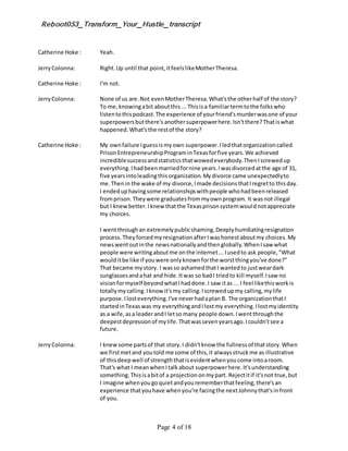 Reboot053_Transform_Your_Hustle_transcript
Page 4 of 18
Catherine Hoke : Yeah.
JerryColonna: Right.Up until that point,itfeelslikeMotherTheresa.
Catherine Hoke : I'm not.
JerryColonna: None of us are.Not evenMotherTheresa.What'sthe otherhalf of the story?
To me,knowingabit aboutthis... Thisisa familiartermtothe folkswho
listentothispodcast.The experience of yourfriend'smurderwasone of your
superpowersbutthere's anothersuperpowerhere.Isn'tthere?Thatiswhat
happened.What'sthe restof the story?
Catherine Hoke : My ownfailure Iguessismyown superpower.Iledthatorganizationcalled
PrisonEntrepreneurshipPrograminTexasforfive years.We achieved
incrediblesuccessandstatisticsthatwowedeverybody.ThenIscrewedup
everything.Ihadbeenmarriedfornine years.Iwasdivorcedatthe age of 31,
five yearsintoleadingthisorganization.Mydivorce came unexpectedlyto
me.Thenin the wake of my divorce,Imade decisionsthatIregretto thisday.
I endeduphavingsome relationshipswithpeople whohadbeenreleased
fromprison.Theywere graduatesfrommyownprogram. It wasnot illegal
but I knewbetter.Iknew thatthe Texasprisonsystemwouldnotappreciate
my choices.
I wentthroughan extremelypublicshaming.Deeplyhumiliatingresignation
process.TheyforcedmyresignationafterIwashonestaboutmy choices.My
newswentoutinthe newsnationallyandthenglobally.WhenIsaw what
people were writingaboutme onthe internet...Iusedto ask people,"What
woulditbe like if youwere onlyknownforthe worstthingyou've done?"
That became mystory. I wasso ashamedthatI wantedto justweardark
sunglassesandahat and hide.Itwas so badI triedto kill myself.Isaw no
visionformyself beyondwhatIhaddone.I saw itas ... I feel likethisworkis
totallymycalling.Iknow it'smy calling.Iscrewedupmy calling,mylife
purpose.Ilosteverything.I've neverhadaplan B. The organizationthatI
startedinTexaswas my everythingandIlostmy everything.Ilostmyidentity
as a wife,asa leaderandI letso many people down.Iwentthroughthe
deepestdepressionof mylife.Thatwassevenyearsago.Icouldn'tsee a
future.
JerryColonna: I knewsome partsof that story.I didn'tknow the fullnessof thatstory.When
we firstmetand youtold me some of this,it alwaysstruckme as illustrative
of thisdeepwell of strengththatisevidentwhenyoucome intoaroom.
That's what I meanwhenItalkabout superpowerhere.It'sunderstanding
something.Thisisabitof a projectiononmypart. Rejectitif it'snot true,but
I imagine whenyougoquietandyourememberthatfeeling,there'san
experience thatyouhave whenyou're facingthe nextJohnnythat'sinfront
of you.
 