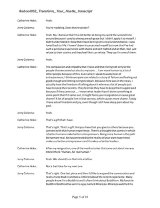 Reboot053_Transform_Your_Hustle_transcript
Page 5 of 18
Catherine Hoke : Yeah.
JerryColonna: You're nodding.Doesthatresonate?
Catherine Hoke : Yeah.No,I believe thatI'ma lotbetterat doingmy workthe secondtime
aroundbecause I usedtoalwayspreachgrace but I didn'tapplyitto myself.I
didn'tunderstandit.Now thatI have beengivenareal secondchance,I was
lovedbackto life.Ihaven'tbeenincarceratedmyself butnow thatI've had
such a personal experience withshame andself-hatredandall that,Ican just
relate totheirstoriesandtheyfeel like Icanrelate.TheysayI'm one of them.
JerryColonna: Yeah.
Catherine Hoke : The compassionandempathythatI have andthat I bringnot onlyto the
people thatwe serve butalsoto myteam ...I am more human toa lotof
otherpeople because of this.EvenwhenIspeaktoaudiencesof
entrepreneurs,Ithinkeveryone canrelate to a storyof failure andfeelingnot
goodenoughand lettingeveryonedown.Because mine wasinthe news,I
actuallyhave the freedomof talkingaboutitwhereasalotof people just
have to keeptheirsecrets.Theyfeelliketheyhave tokeepthemsuppressed
because if theycame out ...I meanwhat leaderhasn'tdone somethingat
some pointthatif itcame out,it mightforce yourresignationorcause great
shame?A lot of people live inthatsecrecy,whichcausesmore shame.Today
I have actual freedomand joy,eventhoughIstill have deeppainaboutmy
past.
JerryColonna: Yeah.
Catherine Hoke : That's a giftthat I have.
JerryColonna: That's right.That's a giftthatyou have that yougive to othersbecause you
connectwiththat humanexperience.There'sathoughtthat comesinwhich
isbetterhumansmake betterentrepreneurs.Beingmore humanisthe path.
Beingmore real.Beingconnectedtothe realityof yourownexperience
makesus betterentrepreneursanditmakesusbetterleaders.
Catherine Hoke : Aftermyresignation,one of the mediastoriesthatcame outaboutme was
titledIthink"Human,All TooHuman."
JerryColonna: Yeah.We shouldturnthat intoa tattoo.
Catherine Hoke : Nota bad ideaformy nextone.
JerryColonna: That's right.One last piece andthenI'dlike toexpandthe conversationand
reallyinvite Bradinandtalka little bitaboutthe recentexperience.Many
people knowI'ma BuddhistandI oftenthinkaboutBuddhism.Myfavorite
Buddhistbodhisattvasaint isaguynamedMilarepa.Milarepawatchedhis
 