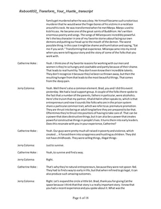 Reboot053_Transform_Your_Hustle_transcript
Page 6 of 18
familygetmurderedwhenhe wasaboy.He himself became suchanotorious
murdererthathe wouldwearthe fingerbonesof hisvictimsinanecklace
aroundhisneck.He was transformedwhenhe metMarpa.Marpa usedto
kickhisass. He became one of the great saintsof Buddhism.He'swritten
enormouspoetryandsongs.The songsof Milarepaare incrediblypowerful.
He's the keycharacter inone of my favorite storiesaboutfacingourown
demonsandputtingourhead up to the mouth of the demon.The worst
possible thing.Inthiscase itmightbe shame andhumiliationandsaying,"Eat
me if youwish."Transformingthatexperience.Milarepacame intomymind
whenyouwere tellingyourstoryandthe storyof some of the folksthat you
workwith.
Catherine Hoke : Yeah.I thinkone of myfavorite reasonsforworkingwithourmenand
womenisthey're sohungryand coachable andpartlybecause of theirshame.
That leadsto real humility.Theydon'tevenknow theirincredible talents.
Theydon't recognize itbecause they'vebeensothrownaway,butthenthe
resultinghungerfromthatleadstothe most beautifulthings.Thatcomes
fromthe deeppain.
JerryColonna: Yeah.Well there'salsoa commonelement.Brad,youandI didthisevent
yesterday.We hada local supportgroup.A couple of the folksthere spoke to
the fact that a numberof the parents,fathersinparticular,were alcoholics.
Here'sthe truismthat my partner, KhalidHalimoftenspeaksto,whichisthat
entrepreneursandnow itsoundslike folkswhoare inthe prisonsystem
share a particularcommontrait,whichwe refertoas premature promotion.
Theyare thrustintobeingan adultlongbefore theyare preparedtobe that.
Oftentimesthey're thrustintopositionsof havingtotake care of.That can be
a powerthat doesdestructive things,butitcan alsobe a powerthatcreates
powerful constructive thingsinpeople'slives.Itturnsthemintoearlyleaders.
Doesthisresonate withyouinyourexperience,Catherine?
Catherine Hoke : Yeah.Our guyswere prettymuchall raisedinpovertyandviolence,which
created...It forcedthemintoscrappinessandhustlingaschildren.Theydid
not have childhoods.Theyweresellingthings,illegal things-
JerryColonna: Justto survive.
Catherine Hoke : Yeah,to survive andfinda way.
JerryColonna: Right.
Catherine Hoke : That's whythey're natural entrepreneurs,becausetheywere notspoon-fed.
Theyhad to finda wayto earlyinlife,butthatwhenrefinedtogolegal,itcan
alsoproduce such amazingoutcomes.
JerryColonna: Right.Let's expandthe circle alittle bit.Brad,thankyoufor givingCatthe
space because I thinkthatthat story isa reallyimportantstory.Iknow that
youhad a recentexperienceandyouspoke aboutit.What wasthe
 