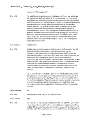Reboot053_Transform_Your_Hustle_transcript
Page 7 of 18
experience?Whathappened?
Brad Feld: The specificexperience thatwasincrediblypowerful forme wasspendinga
day inprisonwithDefywithabout50 EITs,entrepreneurs-in-training,and
about75 volunteersthatcame on a tripthat was sponsoredbyme and Mark
SusterfromUpfront.It's actuallylinkedtoa couple of thingsthathappenedin
abouta three-monthperiod.MyfirstintroductiontoCatandDefywas
throughTechstars.Last year Techstarsstarteda foundationandwe give
grants to otherorganizations,nonprofits,tohelpincrease diversityin
entrepreneurship.Ourfirstbatchof five grants,one of themwas to Defy.As
the board of the Techstarsfoundationwasmakingthe grantsanddeciding
whatto do, eachof us adoptedanorganization.There were twoof usthat
signedupforDefy,me and JeremyShure,whoisone of the otherboard
membersof the foundation.Ihadn'tmetCat. I wasn'tpart of the decision
processbecause Allie,who-
JerryColonna: Allie Berman?
Brad Feld: Allie Bermanranthe foundationinthe firstyearof the foundation.She did
the whole process.Itjustcapturedmy imagination.Ihadhad two
experienceswiththe prisonsystemuptothatpointin mylife.Ihave two
friendswhowere bothincarcerated.Bothwere white-collarcrimes.One was
checkhiding.The otherwastax evasion,butthe personwhowas
incarceratedwasnot the tax evader.Itwas the ownerof the companyhe was
the presidentof.Itwasverycomplicatedinteractions.IhadbeentoBoulder
Jail a handful of times.Ihad beendowntoFlorence andthe prisonin
Florence,butthe minimumsecurityprison.Ihadneverreallybeeninthat
kindof environmentbutIhadsome touch pointstoit.It capturedmy
attention.
Maybe a monthafterwe made the grant or twomonthsafterwe made the
grant, Cat came out and spentsome time outhere andmetwitha bunch of
people.We satdownforabout an hour.It was awesome.Iheardherstory.
The pitch wasnot a pitch.The pitchwas a conversationaboutthe importance
of whatshe was doingandwhyshe was doingit.It includedthe deep
intensityaroundherownstoryandthenthe creationof DefyVenturesfive
yearsago.
Catherine Hoke : Six.
Brad Feld: Six yearsago as inCat's words,her secondchance.
JerryColonna: Right.
Brad Feld: Thisviewof ...So many thingslinkedtogetherforme,right?The spiritof the
entrepreneur,the intensityof thiswomanwhoIwasnow sittingacrossfrom
for 15 or 20 minutes,the emotional intensityof herstory.Notjustof herself,
but of the work she wascalledto andwas doing.The linktodiversity,the link
 