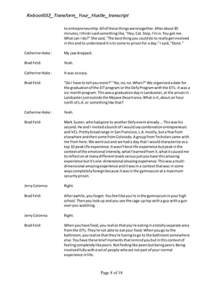 Reboot053_Transform_Your_Hustle_transcript
Page 8 of 18
to entrepreneurship.Allof these thingsweretogether.Afterabout30
minutes,IthinkIsaidsomethinglike,"Hey,Cat.Stop.I'min.You got me.
What can I do?" She said,"The bestthingyou coulddo to reallygetinvolved
inthisand to understanditisto come to prisonfor a day."I said,"Done."
Catherine Hoke : My jawdropped.
Brad Feld: Yeah.
Catherine Hoke : It was soeasy.
Brad Feld: "Do I have to tell youmore?""No,no,no.When?"We organizedadate for
the graduationof the EIT program or the DefyProgramwiththe EITs. It was a
six-monthprogram.Thiswasa graduationdayinLandcaster,at the prisonin
Landcasterjustoutside the Mojave Desertarea.What isit,about an hour
north of L.A.or somethinglike that?
Catherine Hoke : Yeah.
Brad Feld: Mark Suster,whohadgone to anotherDefyeventalready...Thiswashis
second.He and I invitedabunchof I wouldsaycombinationentrepreneurs
and VCs.Prettybroadrange in San Francisco,L.A.mostly,buta few from
elsewhere andthensome fromColorado.A groupfromTechstarscame with
me from here.We wentoutand we had a day that I wouldcharacterize asa
top 10 peaklife experience.Itwasn'tbestlife experience butpeakinthe
contextof the emotional intensity,whatIlearnedfromit,whatitcausedme
to reflectonat manydifferentlevelsversusjustyouhave thisamazing
experience butit'sone-dimensional amazingexperience.Thiswasamulti-
dimensional amazingexperience anditwasina contextthatwas insome
wayscompletelyforeignbecause itwasinthe gymnasiumata maximum
securityprison.
JerryColonna: Right.
Brad Feld: Afterawhile,youforget.Youfeellikeyou're inthe gymnasiuminyourhigh
school.Thenyoulookup andyou see the cage uptop witha guy witha gun
overyou watching.
JerryColonna: Right.
Brad Feld: Whenyouhave food,you realize thatyou're eatinginatotallyseparate area
fromthe EITs.They're not able to eatyour food.Whenyougo to the
bathroom,yourealize thatthey're havingtogo to the bathroomsomewhere
else.Youhave these brief moments thatremindyoubutinthiscontextof
feelingcompletelylikepeers.Notfeelinglike peersbutbeingpeers.Being
involvedfullywithasetof people whoare notpart of your normal
experience inlife.
 