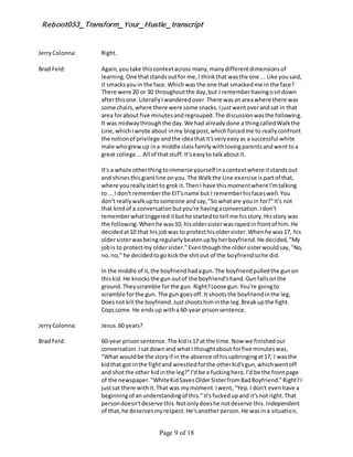 Reboot053_Transform_Your_Hustle_transcript
Page 9 of 18
JerryColonna: Right.
Brad Feld: Again,youtake thiscontextacross many,manydifferentdimensionsof
learning.One thatstandsoutfor me,I thinkthat wasthe one ... Like yousaid,
it smacksyouin the face.Whichwas the one that smackedme in the face?
There were 20 or 30 throughoutthe day,but I rememberhavingositdown
afterthisone.LiterallyIwanderedover.There wasanareawhere there was
some chairs,where there were some snacks.Ijustwentoverandsat in that
area forabout five minutesandregrouped.The discussionwasthe following.
It was midwaythroughthe day.We had alreadydone a thingcalledWalkthe
Line,whichIwrote about inmy blogpost,whichforcedme to reallyconfront
the notionof privilege andthe ideathatit'sveryeasyas a successful white
male whogrewup ina middle classfamilywithlovingparentsandwenttoa
great college ...All of thatstuff.It'seasyto talkaboutit.
It's a whole otherthingtoimmerse yourself inacontextwhere itstandsout
and shinesthisgiantline onyou.The Walkthe Line exercise ispartof that,
where youreallystartto grok it.ThenI have thismomentwhere I'mtalking
to ...I don't rememberthe EIT'sname but I rememberhisfaceswell.You
don't reallywalkuptosomeone andsay,"So whatare youin for?"It's not
that kindof a conversationbutyou're havingaconversation.Idon't
rememberwhattriggereditbuthe startedto tell me hisstory.Hisstory was
the following.Whenhe was10, hisoldersisterwasrapedin frontof him.He
decidedat10 that hisjobwas to protecthisoldersister.Whenhe was17, his
oldersisterwasbeingregularlybeatenupbyherboyfriend.He decided,"My
jobis to protectmy oldersister."Eventhoughthe oldersisterwouldsay,"No,
no,no," he decidedtogo kickthe shitout of the boyfriendsohe did.
In the middle of it,the boyfriendhadagun.The boyfriendpulledthe gunon
thiskid.He knocksthe gun outof the boyfriend'shand.Gunfallsonthe
ground.Theyscramble forthe gun. Right?Loose gun.You're goingto
scramble forthe gun. The gun goesoff.It shootsthe boyfriendinthe leg.
Doesnot kill the boyfriend.Justshootshiminthe leg.Breakupthe fight.
Copscome.He endsup witha 60-year prisonsentence.
JerryColonna: Jesus.60 years?
Brad Feld: 60-year prisonsentence.The kidis17 at the time.Now we finishedour
conversation.Isatdownand whatI thoughtabout forfive minuteswas,
"What wouldbe the storyif in the absence of hisupbringingat17, I wasthe
kidthat got inthe fightand wrestledforthe otherkid'sgun,whichwentoff
and shotthe other kidinthe leg?"I'd be a fuckinghero.I'd be the frontpage
of the newspaper."WhiteKidSavesOlderSisterfromBadBoyfriend."Right?I
justsat there withit.That was mymoment.Iwent, "Yep.I don't evenhave a
beginningof anunderstandingof this."It'sfuckedupand it'snot right.That
persondoesn'tdeserve this.Notonlydoeshe notdeserve this.Independent
of that,he deservesmyrespect.He'sanotherperson.He wasina situation,
 